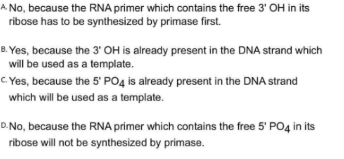A. No, because the RNA primer which contains the free 3' OH in its
ribose has to be synthesized by primase first.
B. Yes, because the 3' OH is already present in the DNA strand which
will be used as a template.
c. Yes, because the 5' PO4 is already present in the DNA strand
which will be used as a template.
D.No, because the RNA primer which contains the free 5' PO4 in its
ribose will not be synthesized by primase.