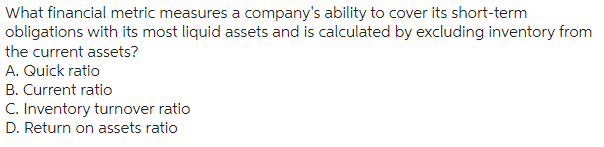 What financial metric measures a company's ability to cover its short-term
obligations with its most liquid assets and is calculated by excluding inventory from
the current assets?
A. Quick ratio
B. Current ratio
C. Inventory turnover ratio
D. Return on assets ratio
