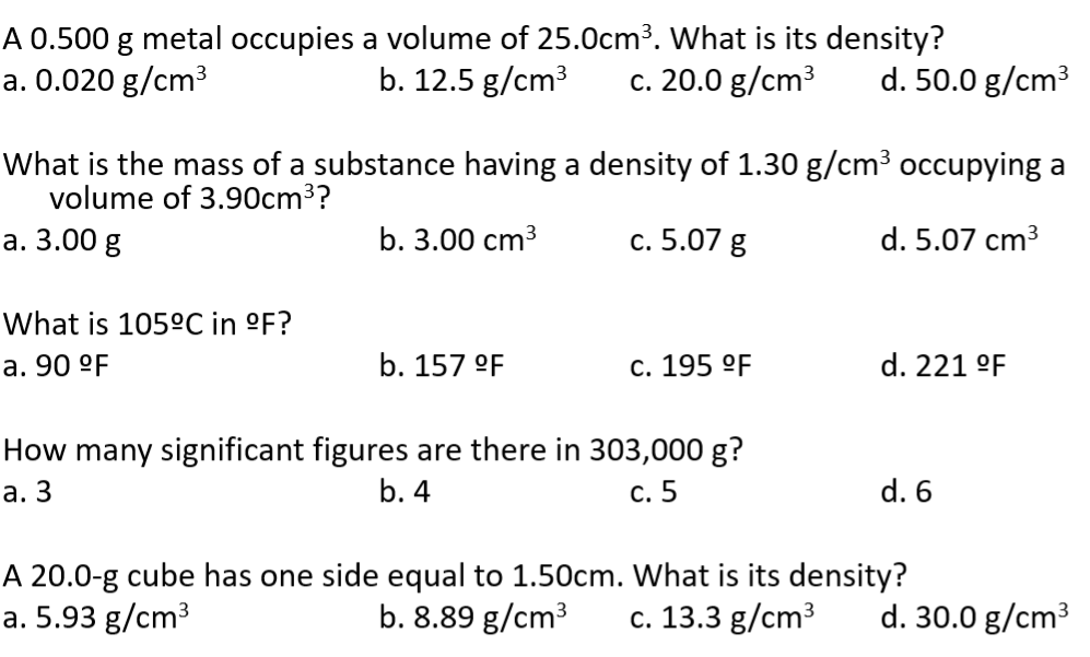 A 0.500 g metal occupies a volume of 25.0cm³. What is its density?
a. 0.020 g/cm³
b. 12.5 g/cm³ c. 20.0 g/cm³ d. 50.0 g/cm³
What is the mass of a substance having a density of 1.30 g/cm³ occupying a
volume of 3.90cm³?
a. 3.00 g
b. 3.00 cm³
c. 5.07 g
d. 5.07 cm³
What is 105°C in °F?
a. 90 °F
b. 157 °F
c. 195 °F
How many significant figures are there in 303,000 g?
a. 3
b. 4
c. 5
d. 221 °F
d. 6
A 20.0-g cube has one side equal to 1.50cm. What is its density?
a. 5.93 g/cm³
b. 8.89 g/cm³ c. 13.3 g/cm³ d. 30.0 g/cm³