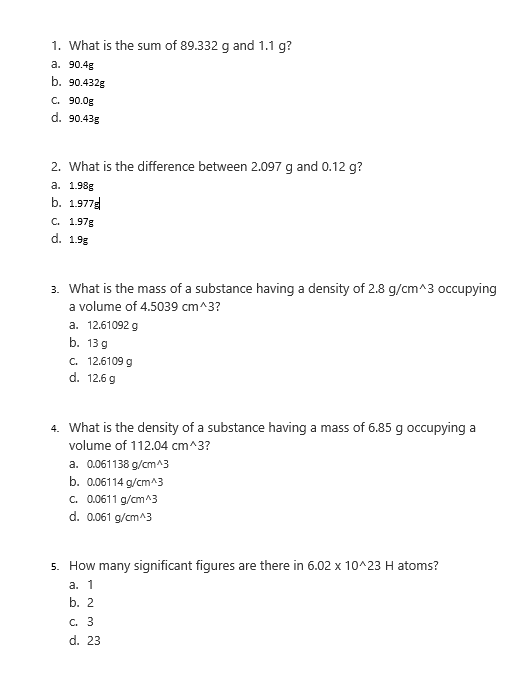 1. What is the sum of 89.332 g and 1.1 g?
a. 90.4g
b. 90.432g
C. 90.0g
d. 90.43g
2. What is the difference between 2.097 g and 0.12 g?
a. 1.98g
b. 1.977g
C. 1.97g
d. 1.98
3. What is the mass of a substance having a density of 2.8 g/cm^3 occupying
a volume of 4.5039 cm^3?
a. 12.61092 g
b. 13 g
C. 12.6109 g
d. 12.6 g
4. What is the density of a substance having a mass of 6.85 g occupying a
volume of 112.04 cm^3?
a. 0.061138 g/cm^3
b. 0.06114 g/cm^3
C. 0.0611 g/cm^3
d. 0.061 g/cm^3
5. How many significant figures are there in 6.02 x 10^23 H atoms?
a. 1
b. 2
c. 3
d. 23