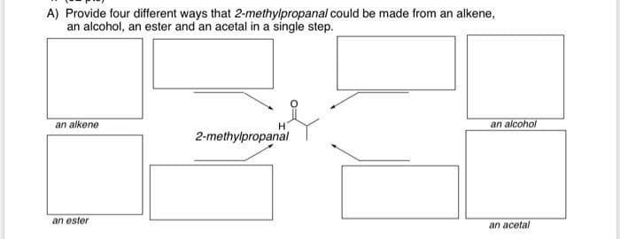 A) Provide four different ways that 2-methylpropanal could be made from an alkene,
an alcohol, an ester and an acetal in a single step.
an alkene
H
an alcohol
2-methylpropanal
an ester
an acetal
