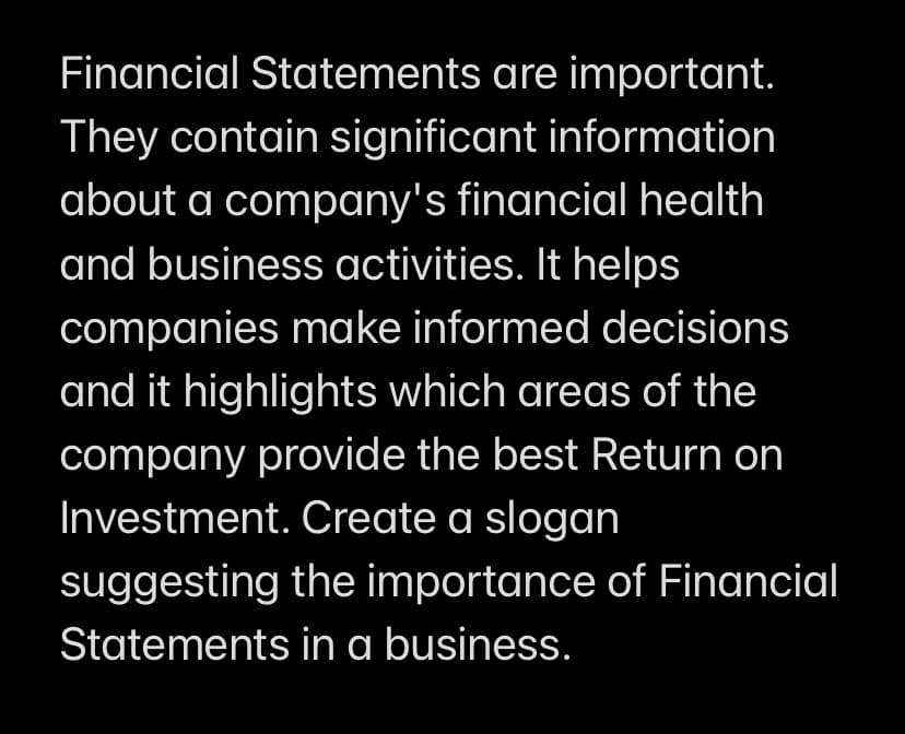 Financial Statements are important.
They contain significant information
about a company's financial health
and business activities. It helps
companies make informed decisions
and it highlights which areas of the
company provide the best Return on
Investment. Create a slogan
suggesting the importance of Financial
Statements in a business.

