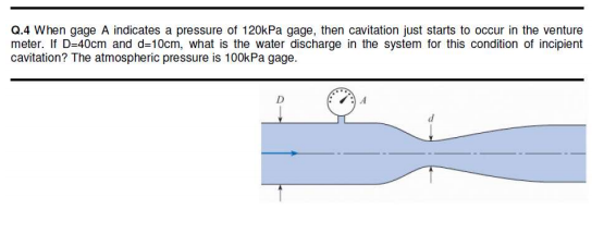 Q.4 When gage A indicates a pressure of 120kPa gage, then cavitation just starts to occur in the venture
meter. If D=40cm and d=10cm, what is the water discharge in the system for this condition of incipient
cavitation? The atmospheric pressure is 100kPa gage.
