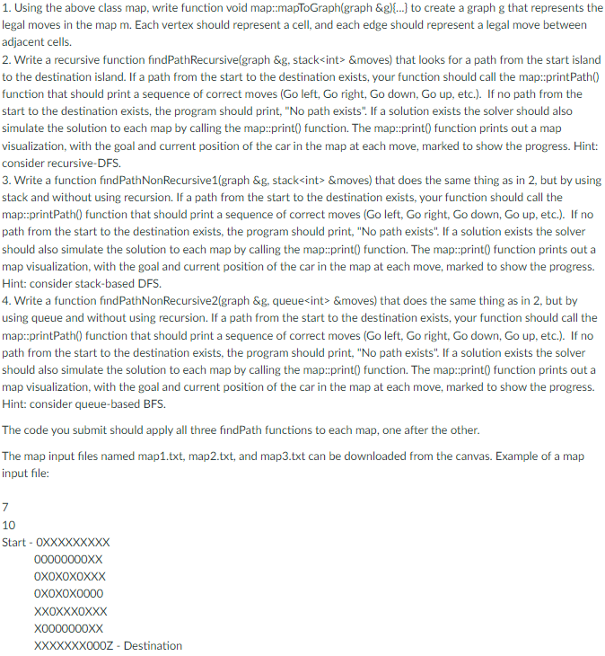1. Using the above class map, write function void map::mapToGraph(graph &g){...} to create a graph g that represents the
legal moves in the map m. Each vertex should represent a cell, and each edge should represent a legal move between
adjacent cells.
2. Write a recursive function findPathRecursive(graph &g, stack<int> &moves) that looks for a path from the start island
to the destination island. If a path from the start to the destination exists, your function should call the map::printPath()
function that should print a sequence of correct moves (Go left, Go right, Go down, Go up, etc.). If no path from the
start to the destination exists, the program should print, "No path exists". If a solution exists the solver should also
simulate the solution to each map by calling the map::print() function. The map::print() function prints out a map
visualization, with the goal and current position of the car in the map at each move, marked to show the progress. Hint:
consider recursive-DFS.
3. Write a function find PathNonRecursive1(graph &g, stack<int> &moves) that does the same thing as in 2, but by using
stack and without using recursion. If a path from the start to the destination exists, your function should call the
map::printPath() function that should print a sequence of correct moves (Go left, Go right, Go down, Go up, etc.). If no
path from the start to the destination exists, the program should print, "No path exists". If a solution exists the solver
should also simulate the solution to each map by calling the map::print() function. The map::print() function prints out a
map visualization, with the goal and current position of the car in the map at each move, marked to show the progress.
Hint: consider stack-based DFS.
4. Write a function find PathNonRecursive2(graph &g, queue<int> &moves) that does the same thing as in 2, but by
using queue and without using recursion. If a path from the start to the destination exists, your function should call the
map::printPath() function that should print a sequence of correct moves (Go left, Go right, Go down, Go up, etc.). If no
path from the start to the destination exists, the program should print, "No path exists". If a solution exists the solver
should also simulate the solution to each map by calling the map::print() function. The map::print() function prints out a
map visualization, with the goal and current position of the car in the map at each move, marked to show the progress.
Hint: consider queue-based BFS.
The code you submit should apply all three findPath functions to each map, one after the other.
The map input files named map1.txt, map2.txt, and map3.txt can be downloaded from the canvas. Example of a map
input file:
7
10
Start-OXXXXXXXX
00000000XX
OXOXOXOXXX
OXOXOX0000
XXOXXXOXXX
X0000000XX
XXXXXXX000Z - Destination