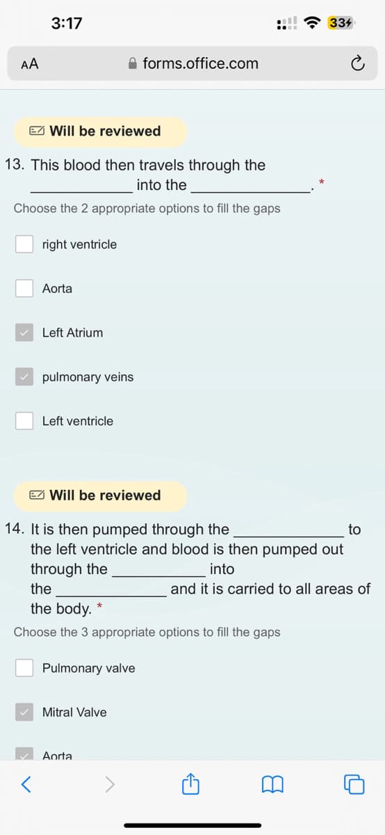 AA
3:17
E Will be reviewed
13. This blood then travels through the
into the
Choose the 2 appropriate options to fill the gaps
right ventricle
Aorta
Left Atrium
pulmonary veins
Left ventricle
forms.office.com
Will be reviewed
14. It is then pumped through the
to
the left ventricle and blood is then pumped out
through the
into
and it is carried to all areas of
the
the body.
Choose the 3 appropriate options to fill the gaps
Pulmonary valve
Mitral Valve
Aorta
A
334
8