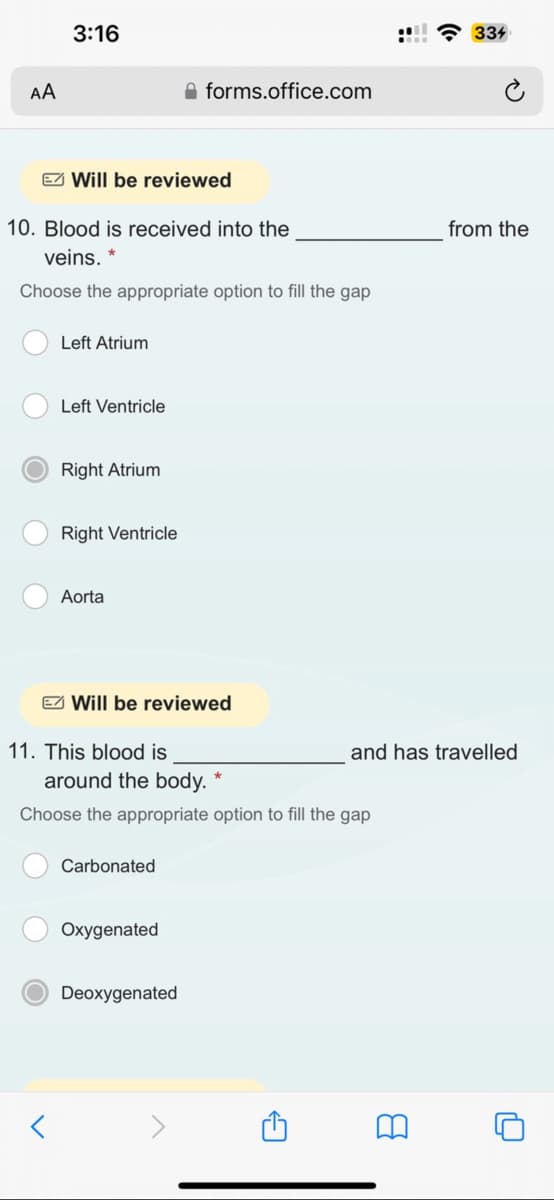 AA
3:16
Will be reviewed
10. Blood is received into the
veins. *
Choose the appropriate option to fill the gap
Left Atrium
Left Ventricle
Right Atrium
Right Ventricle
Aorta
Will be reviewed
11. This blood is
forms.office.com
Carbonated
around the body. *
Choose the appropriate option to fill the gap
Oxygenated
Deoxygenated
:!!! 334
and has travelled
from the
8