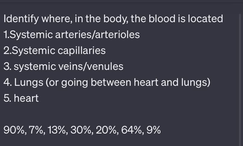 Identify where, in the body, the blood is located
1.Systemic arteries/arterioles
2.Systemic capillaries
3. systemic veins/venules
4. Lungs (or going between heart and lungs)
5. heart
90%, 7%, 13%, 30%, 20%, 64%, 9%