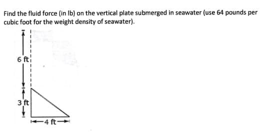 Find the fluid force (in lb) on the vertical plate submerged in seawater (use 64 pounds per
cubic foot for the weight density of seawater).
6 ft
3 ft
4 ft-
