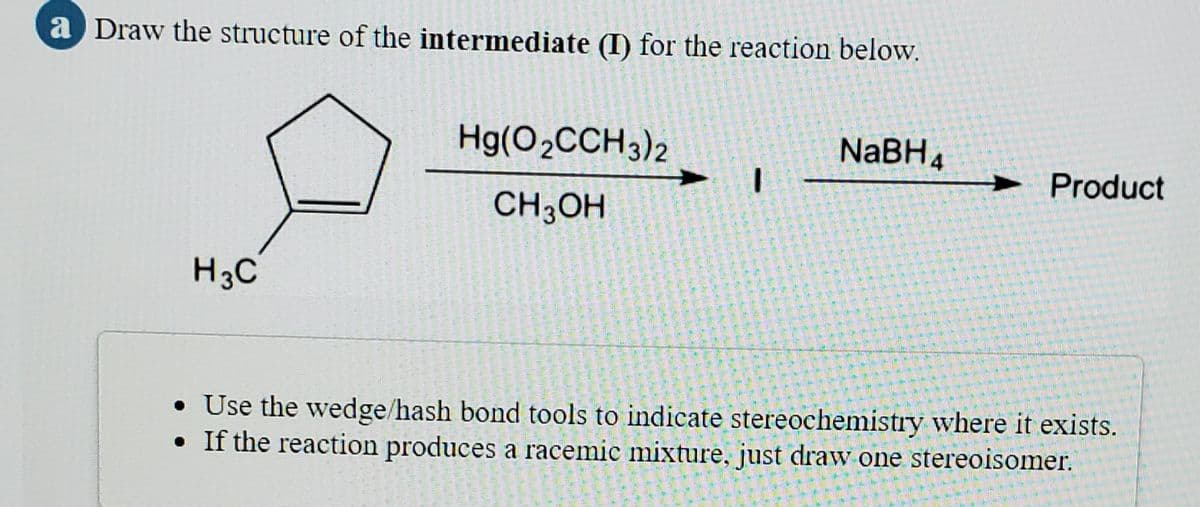 a Draw the structure of the intermediate (I) for the reaction below.
Hg(O2CCH3)2
NaBH4
Product
CH;OH
H3C
• Use the wedge/hash bond tools to indicate stereochemistry where it exists.
If the reaction produces a racemic mixture, just drawv one stereoisomer.
