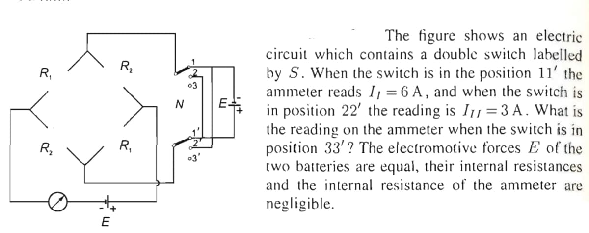 The figure shows an electric
circuit which contains a double switch labelled
by S. When the switch is in the position 11' the
ammeter reads I = 6 A, and when the switch is
in position 22' the reading is I1 =3A. What is
the reading on the ammeter when the switch is in
position 33'? The electromotive forces E of the
two batteries are equal, their internal resistances
and the internal resistance of the ammeter are
R,
R,
03
E
N
R,
03'
negligible.
E
