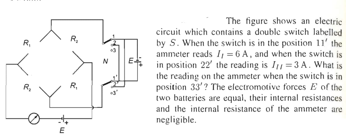 The figure shows an electric
circuit which contains a double switch labelled
by S. When the switch is in the position 11' the
ammeter reads I = 6 A, and when the switch is
in position 22' the reading is I1 =3 A. What is
the reading on the ammeter when the switch is in
position 33'? The electromotive forces E of the
two batteries are equal, their internal resistances
and the internal resistance of the ammeter are
R,
03
E
N
R,
03'
negligible.
E
