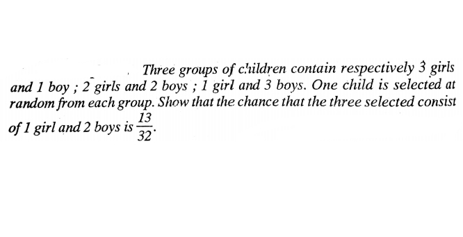 Three groups of c'hildren contain respectively 3 girls
and 1 boy ; 2 girls and 2 boys ; 1 girl and 3 boys. One child is selected at
random from each group. Show that the chance that the three selected consist
13
of 1 girl and 2 boys is
32
