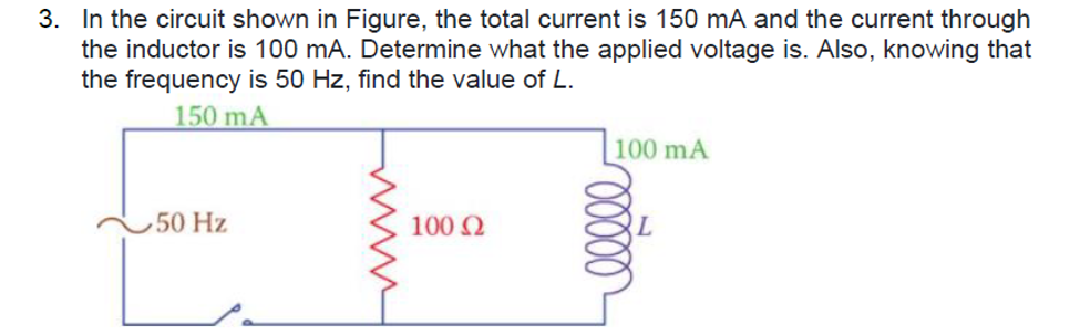 3. In the circuit shown in Figure, the total current is 150 mA and the current through
the inductor is 100 mA. Determine what the applied voltage is. Also, knowing that
the frequency is 50 Hz, find the value of L.
150 mA
100 mA
50 Hz
100 2
