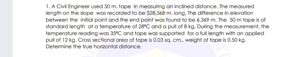 1. A Civil Engineer used 50 m. tape in measuring an inclined distance. The measured
length on the slope was recorded to be 528.368 m. long. The difference in elevation
between the initial point and the end point was found to be 6.369 m. The 50 m tape is of
standard length at a temperature of 28°C and a pull of 8 kg. During the measurement, the
temperature reading was 35°C and tape was supported for a full length with an applied
pull of 12 kg. Cross sectional area of tape is 0.03 sq. cm., weight of tape is 0.50 kg.
Determine the true horizontal distance.
