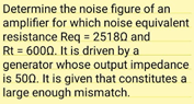 Determine the noise figure of an
amplifier for which noise equivalent
resistance Req = 25180 and
Rt = 6000. It is driven by a
generator whose output impedance
is 500. It is given that constitutes a
large enough mismatch.
