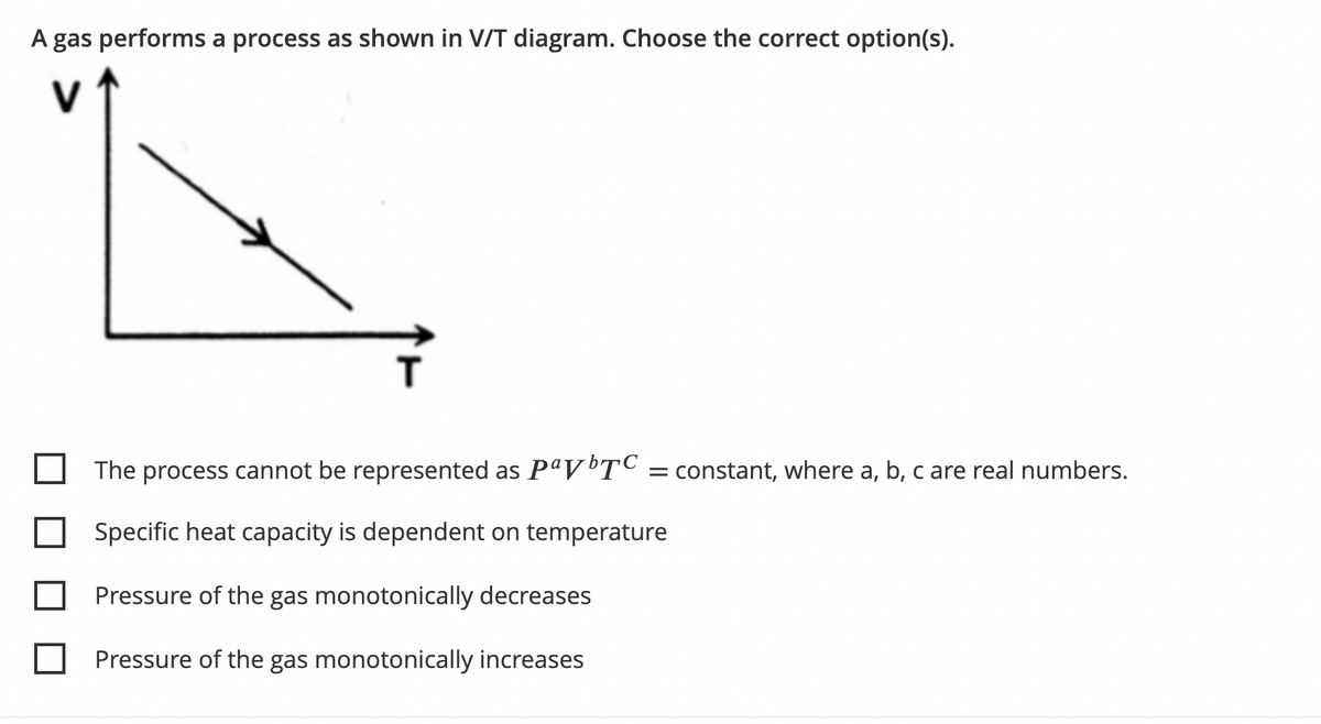A gas performs a process as shown in V/T diagram. Choose the correct option(s).
T
The process cannot be represented as PªVTC = constant, where a, b, c are real numbers.
Specific heat capacity is dependent on temperature
Pressure of the gas monotonically decreases
Pressure of the gas monotonically increases
