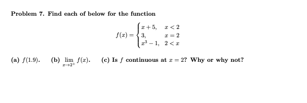 Problem 7. Find each of below for the function
x+5,
x < 2
f(x) = 3,
x = 2
x³-1, 2<x
(a) f(1.9). (b) lim f(x). (c) Is f continuous at z = 2? Why or why not?
x+2+
