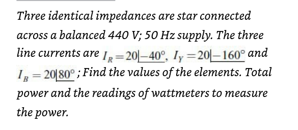 Three identical impedances are star connected
across a balanced 440 V; 50 Hz supply. The three
line currents are IR-20-40°, Iy=20-160° and
IR=20180°; Find the values of the elements. Total
power and the readings of wattmeters to measure
the power.