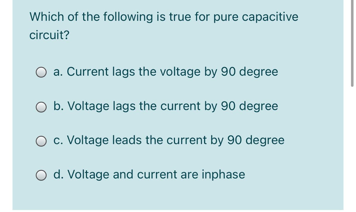 Which of the following is true for pure capacitive
circuit?
O a. Current lags the voltage by 90 degree
O b. Voltage lags the current by 90 degree
O c. Voltage leads the current by 90 degree
O d. Voltage and current are inphase
