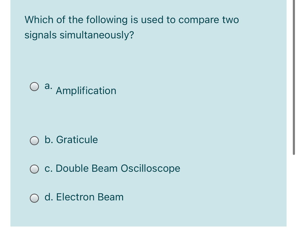 Which of the following is used to compare two
signals simultaneously?
O a.
Amplification
O b. Graticule
O c. Double Beam Oscilloscope
O d. Electron Beam
