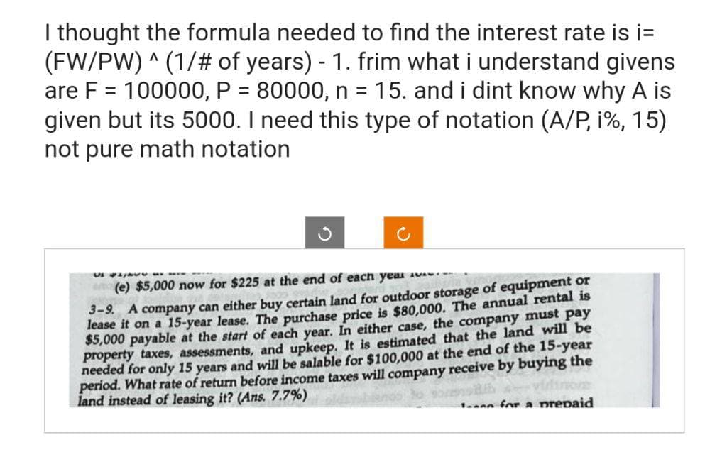 I thought the formula needed to find the interest rate is i=
(FW/PW) ^ (1/# of years) - 1. frim what i understand givens
are F = 100000, P = 80000, n = 15. and i dint know why A is
given but its 5000. I need this type of notation (A/P, i%, 15)
not pure math notation
Vi paja
(e) $5,000 now for $225 at the end of each year
3-9. A company can either buy certain land for outdoor storage of equipment or
lease it on a 15-year lease. The purchase price is $80,000. The annual rental is
$5,000 payable at the start of each year. In either case, the company must pay
property taxes, assessments, and upkeep. It is estimated that the land will be
needed for only 15 years and will be salable for $100,000 at the end of the 15-year
period. What rate of return before income taxes will company receive by buying the
land instead of leasing it? (Ans. 7.7%)
100 for a prepaid