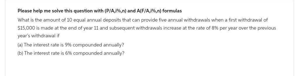 Please help me solve this question with (P/A,i%,n) and A(F/A,i%,n) formulas
What is the amount of 10 equal annual deposits that can provide five annual withdrawals when a first withdrawal of
$15,000 is made at the end of year 11 and subsequent withdrawals increase at the rate of 8% per year over the previous
year's withdrawal if
(a) The interest rate is 9% compounded annually?
(b) The interest rate is 6% compounded annually?
