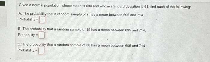 Given a normal population whose mean is 690 and whose standard deviation is 61, find each of the following:
A. The probability that a random sample of 7 has a mean between 695 and 714.
Probability =
B. The probability that a random sample of 19 has a mean between 695 and 714.
Probability=
C. The probability that a random sample of 30 has a mean between 695 and 714.
Probability=