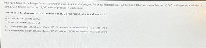 Miller and Sons' static budget for 10,100 units of production includes $44,800 for direct materials, $53,500 for direct labor, variable utilities of $6,600, and supervisor salaries of
$14,100. A flexible budget for 12,300 units of production would show
Round your final answer to the nearest dollar. Do not round interim calculations.
O total variable costs of $119,000
Ob the same cost structure in total
O direct materials of 554,558, direct labor of 565,15%, utilities of $8,038, and supervisor salaries of $16,920
Od direct materials of 354,558, direct labor of 565,153, utilities of 58038, and supervisor salaries of $14,100