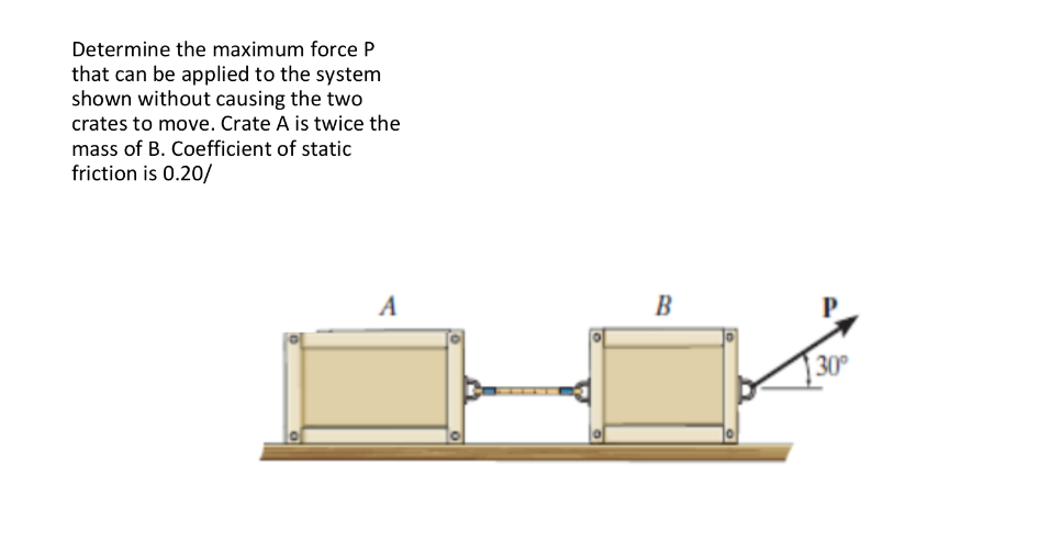 Determine the maximum force P
that can be applied to the system
shown without causing the two
crates to move. Crate A is twice the
mass of B. Coefficient of static
friction is 0.20/
A
B
30
