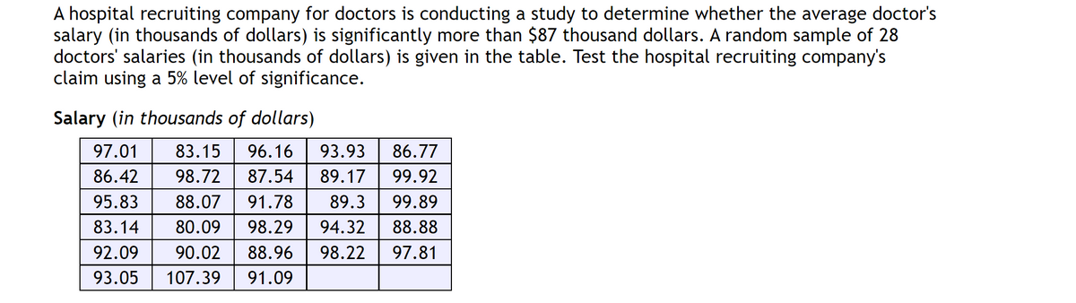 A hospital recruiting company for doctors is conducting a study to determine whether the average doctor's
salary (in thousands of dollars) is significantly more than $87 thousand dollars. A random sample of 28
doctors' salaries (in thousands of dollars) is given in the table. Test the hospital recruiting company's
claim using a 5% level of significance.
Salary (in thousands of dollars)
97.01 83.15 96.16 93.93 86.77
86.42 98.72 87.54 89.17 99.92
95.83 88.07 91.78 89.3 99.89
83.14 80.09 98.29 94.32
88.88
92.09 90.02 88.96 98.22 97.81
93.05 107.39 91.09