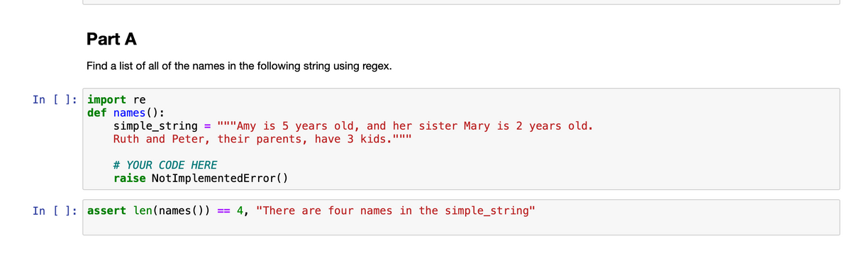 Part A
Find a list of all of the names in the following string using regex.
In [ ]: import re
def names ():
simple_string
Ruth and Peter, their parents, have 3 kids."""
"'''my is 5 years old, and her sister Mary is 2 years old.
# YOUR CODE HERE
raise NotImplementedError()
In [ ]: assert len(names ())
4, "There are four names in the simple_string"

