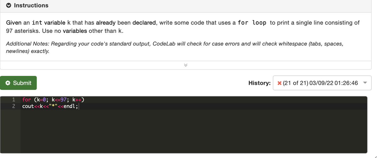 Instructions
Given an int variable k that has already been declared, write some code that uses a for loop to print a single line consisting of
97 asterisks. Use no variables other than k.
Additional Notes: Regarding your code's standard output, CodeLab will check for case errors and will check whitespace (tabs, spaces,
newlines) exactly.
* Submit
History:
X (21 of 21) 03/09/22 01:26:46
for (k=0; k<=97; k++)
cout<<k<
1
2
"*"<<endl;
