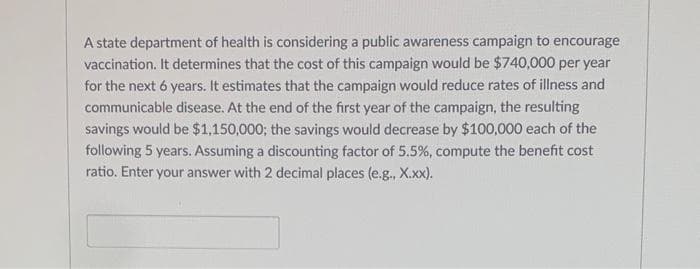 A state department of health is considering a public awareness campaign to encourage
vaccination. It determines that the cost of this campaign would be $740,000 per year
for the next 6 years. It estimates that the campaign would reduce rates of illness and
communicable disease. At the end of the first year of the campaign, the resulting
savings would be $1,150,000; the savings would decrease by $100,000 each of the
following 5 years. Assuming a discounting factor of 5.5%, compute the benefit cost
ratio. Enter your answer with 2 decimal places (e.g., X.xx).