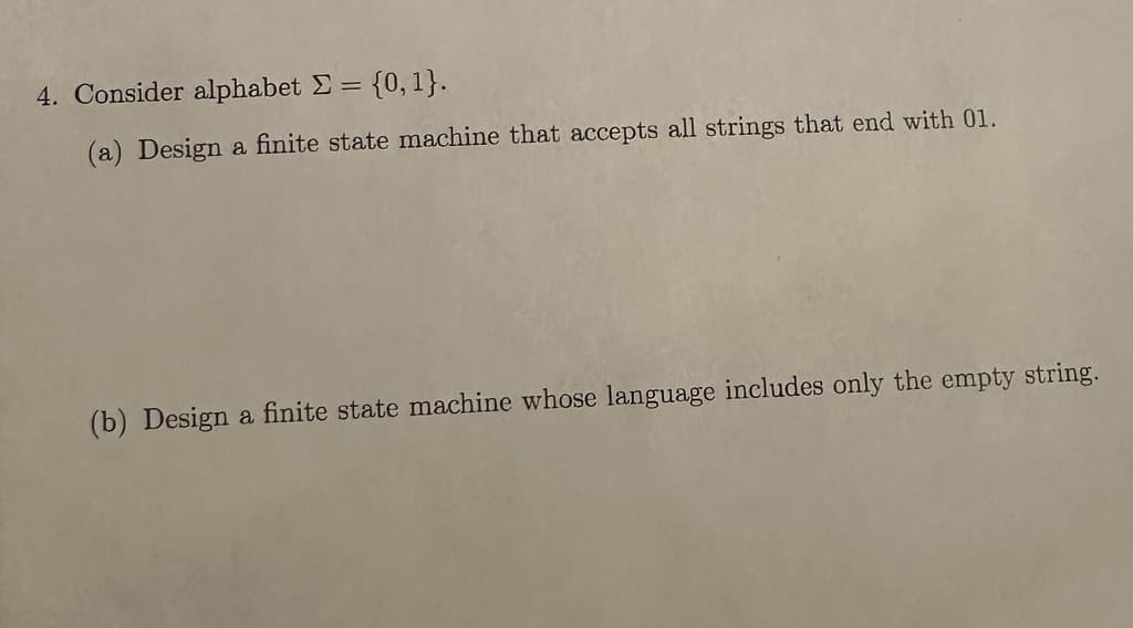 4. Consider alphabet = {0, 1}.
(a) Design a finite state machine that accepts all strings that end with 01.
(b) Design a finite state machine whose language includes only the empty string.