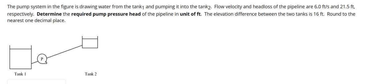 The pump system in the figure is drawing water from the tank₁ and pumping it into the tank2. Flow velocity and headloss of the pipeline are 6.0 ft/s and 21.5 ft,
respectively. Determine the required pump pressure head of the pipeline in unit of ft. The elevation difference between the two tanks is 16 ft. Round to the
nearest one decimal place.
Tank 1
Tank 2
