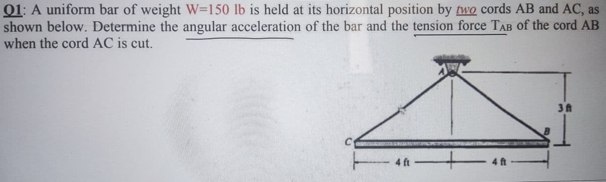 01: A uniform bar of weight W-150 lb is held at its horizontal position by two cords AB and AC, as
shown below. Determine the angular acceleration of the bar and the tension force TAB of the cord AB
when the cord AC is cut.
- 4 ft –
B
3 ft