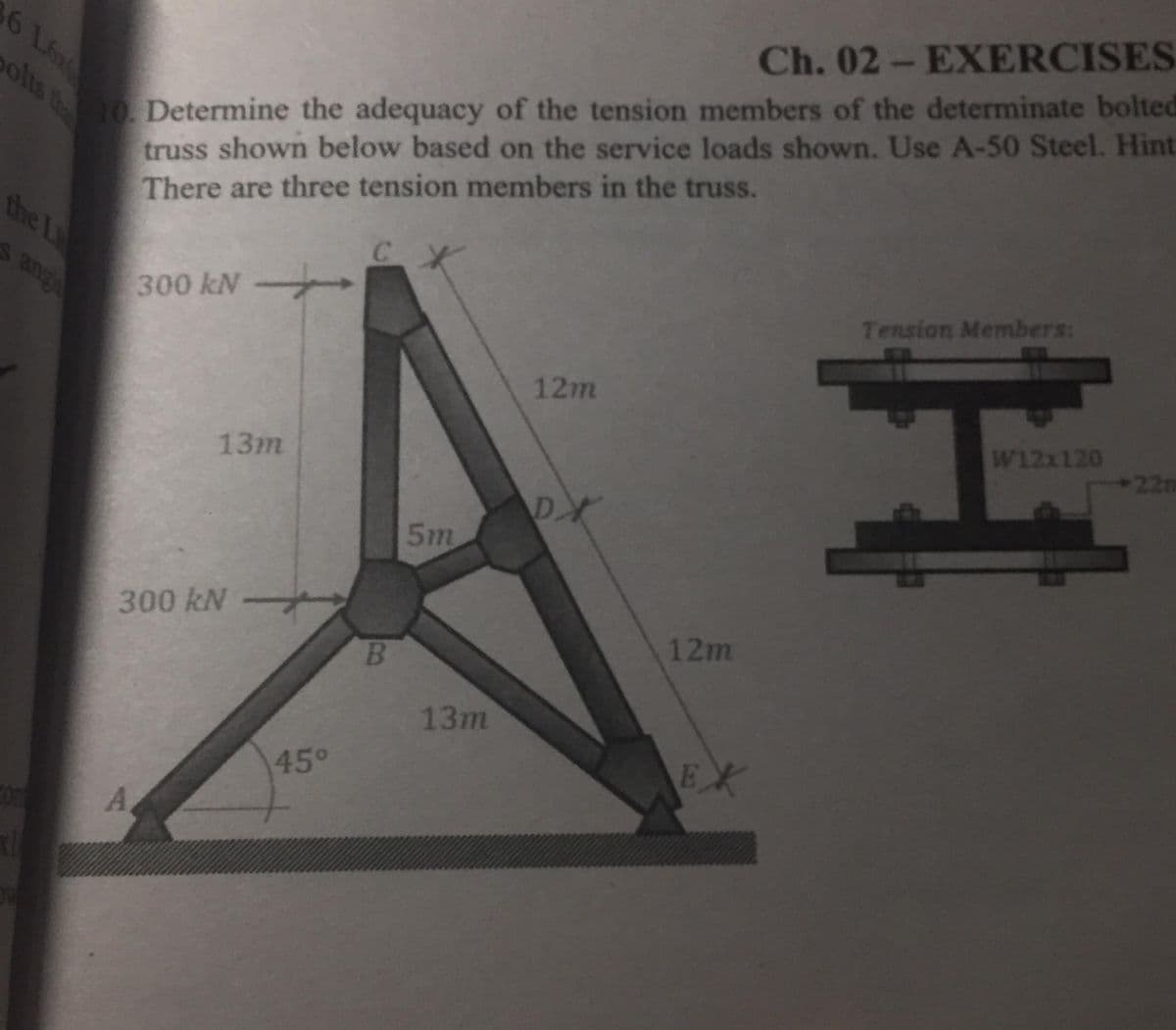 Ch. 02- EXERCISES
10Determine the adequacy of the tension members of the determinate bolted
truss shown below based on the service loads shown. Use A-50 Steel. Hint
There are three tension members in the truss.
6 Lo
olts the
the L
Tension Members:
S ang
300 kN
12m
W12x120
22m
13m
DX
5m
300 kN -
12m
13m
EX
45°
Com
A
.
