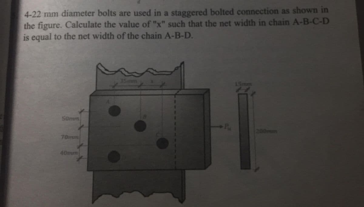4-22 mm diameter bolts are used in a staggered bolted connection as shown in
the figure. Calculate the value of "x" such that the net width in chain A-B-C-D
is equal to the net width of the chain A-B-D.
35mum
15mm
50mm
Pa
200mm
70mm
40mm
TTT
