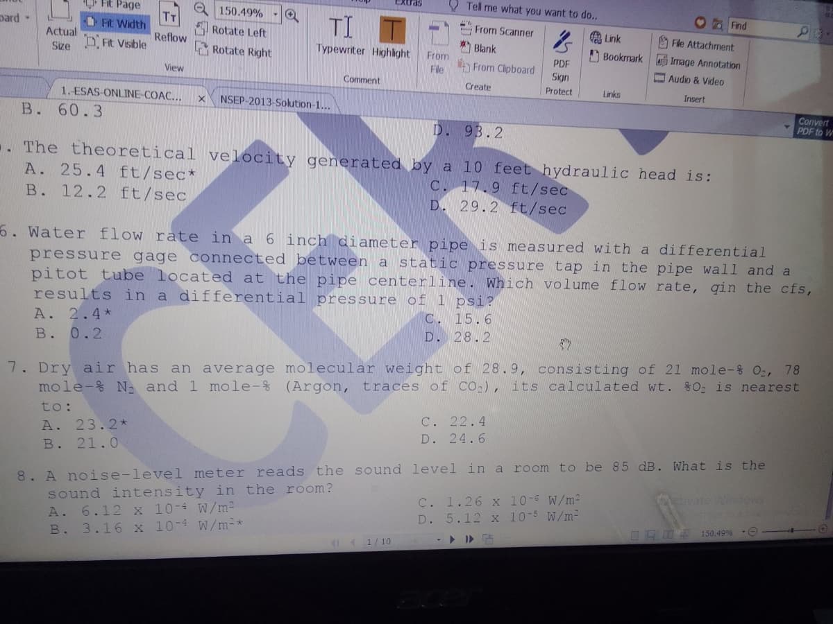 O Ft Page
Extras
O Tell me what you want to do..
O a Find
150.49%
TT
O Fit Width
TI T
Dard-
From Scanner
Actual
Reflow
Rotate Left
A Link
O File Attachment
D. Fit Visible
Rotate Right
Typewriter Highlight
Blank
A Bookrmark
Irmage Annotation
Size
From
A From Clipboard
PDF
View
File
Sign
E Audio & Video
Comment
Create
Protect
Links
Insert
1.-ESAS-ONLINE-COAC...
NSEP-2013-Solution-1...
B. 60.3
Convert
PDF to W
D. 93.2
-. The theoretical velocity generated by a 10 feet hydraulic head is:
A. 25.4 ft/sec*
B. 12.2 ft/sec
C. 17.9 ft/sec
D. 29.2 ft/sec
6. Water flow rate in a 6 inch diameter pipe is measured with a differential
pressure gage connected between a static pressure tap in the pipe wall and a
pitot tube located at the pipe centerline. Which volume flow rate, qin the cfs,
results in a differential pressure of 1 psi?
C. 15.6
D. 28.2
CEK
A. 2.4*
B. 0.2
7. Dry air has an average molecular weight of 28.9, consisting of 21 mole-% 0, 78
mole-% N and 1 mole-% (Argon, traces of CO,), its calculated wt. %02 is nearest
to:
С. 22.4
D. 24.6
A. 23.2*
B. 21.0
8. A noise-level meter reads the sound level in a room to be 85 dB. What is the
sound intensity in the room?
A. 6.12 x 10-4 W/m2
B. 3.16 x 10- W/m2*
ctivate Winows
C. 1.26 x 10-6 W/m-
D. 5.12 x 10-5 W/m-
OAO 150.49 %
4I 1/10
