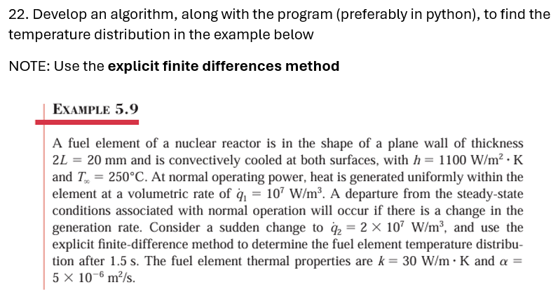 22. Develop an algorithm, along with the program (preferably in python), to find the
temperature distribution in the example below
NOTE: Use the explicit finite differences method
EXAMPLE 5.9
A fuel element of a nuclear reactor is in the shape of a plane wall of thickness
2L = 20 mm and is convectively cooled at both surfaces, with h = 1100 W/m². K
and T=250°C. At normal operating power, heat is generated uniformly within the
element at a volumetric rate of q₁ = 107 W/m³. A departure from the steady-state
conditions associated with normal operation will occur if there is a change in the
generation rate. Consider a sudden change to q₂ = 2 × 107 W/m³, and use the
explicit finite-difference method to determine the fuel element temperature distribu-
tion after 1.5 s. The fuel element thermal properties are k = 30 W/m . K and a =
5 × 10-6 m²/s.