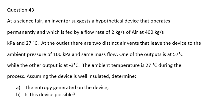 Question 43
At a science fair, an inventor suggests a hypothetical device that operates
permanently and which is fed by a flow rate of 2 kg/s of Air at 400 kg/s
kPa and 27 °C. At the outlet there are two distinct air vents that leave the device to the
ambient pressure of 100 kPa and same mass flow. One of the outputs is at 57°C
while the other output is at -3°C. The ambient temperature is 27 °C during the
process. Assuming the device is well insulated, determine:
a) The entropy generated on the device;
b)
Is this device possible?