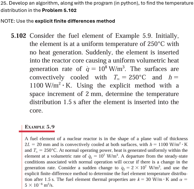 25. Develop an algorithm, along with the program (in python), to find the temperature
distribution in the Problem 5.102
NOTE: Use the explicit finite differences method
5.102 Consider the fuel element of Example 5.9. Initially,
the element is at a uniform temperature of 250°C with
no heat generation. Suddenly, the element is inserted
into the reactor core causing a uniform volumetric heat
generation rate of q = 108 W/m³. The surfaces are
convectively cooled with T = 250°C and_h=
1100 W/m² K. Using the explicit method with a
space increment of 2 mm, determine the temperature
distribution 1.5 s after the element is inserted into the
core.
EXAMPLE 5.9
A fuel element of a nuclear reactor is in the shape of a plane wall of thickness
2L = 20 mm and is convectively cooled at both surfaces, with h = 1100 W/m². K
and T=250°C. At normal operating power, heat is generated uniformly within the
element at a volumetric rate of q₁ = 107 W/m³. A departure from the steady-state
conditions associated with normal operation will occur if there is a change in the
generation rate. Consider a sudden change to %2 = 2 × 107 W/m³, and use the
explicit finite-difference method to determine the fuel element temperature distribu-
tion after 1.5 s. The fuel element thermal properties are k=30 W/m • K and a =
5 × 10-6 m²/s.
.