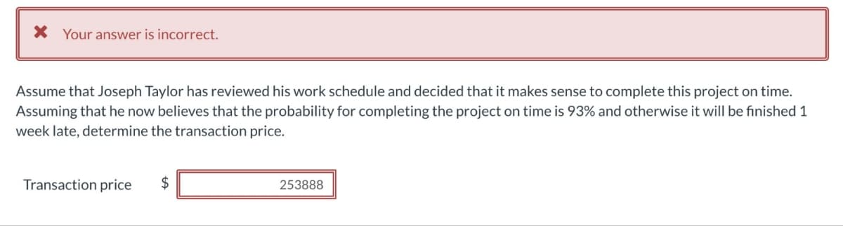 X Your answer is incorrect.
Assume that Joseph Taylor has reviewed his work schedule and decided that it makes sense to complete this project on time.
Assuming that he now believes that the probability for completing the project on time is 93% and otherwise it will be finished 1
week late, determine the transaction price.
Transaction price
$
253888