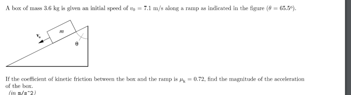A box of mass 3.6 kg is given an initial speed of vo = 7.1 m/s along a ramp as indicated in the figure (0 = 65.5°).
m
If the coefficient of kinetic friction between the box and the ramp is u = 0.72, find the magnitude of the acceleration
of the box.
(in m/s^2)
