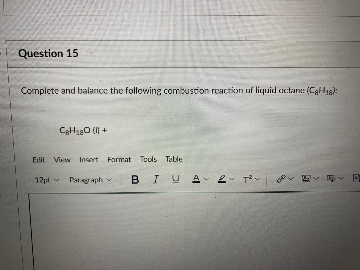 Question 15
Complete and balance the following combustion reaction of liquid octane (C8H18):
C8H180 (1) +
Edit View Insert Format Tools Table
12pt
Paragraph B IU A
T²V
V