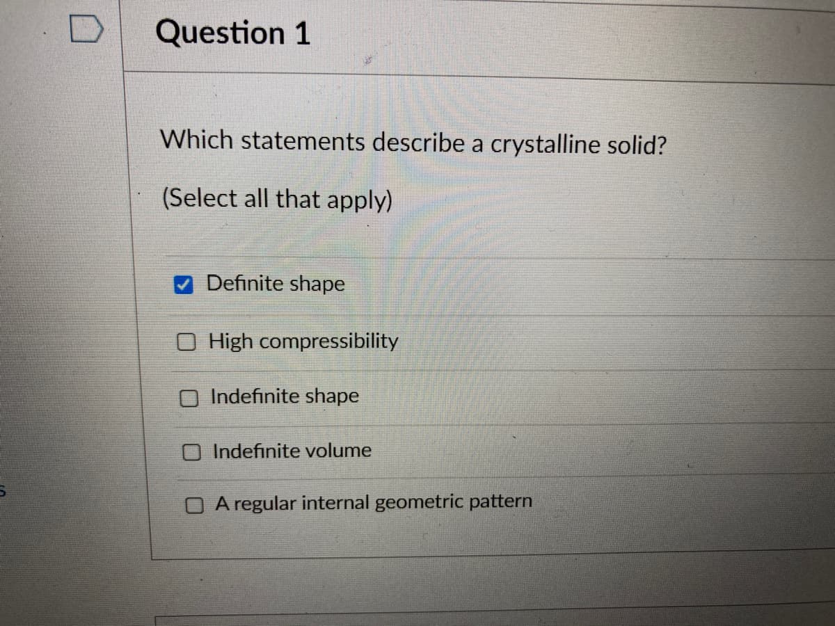 Question 1
Which statements describe a crystalline solid?
(Select all that apply)
Definite shape
High compressibility
Indefinite shape
O Indefinite volume
O A regular internal geometric pattern