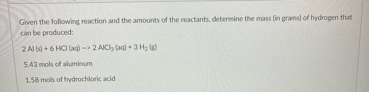 Given the following reaction and the amounts of the reactants, determine the mass (in grams) of hydrogen that
can be produced:
2 Al (s) + 6 HCI (aq) --> 2 AICI3 (aq) + 3 H₂ (g)
5.43 mols of aluminum
1.58 mols of hydrochloric acid