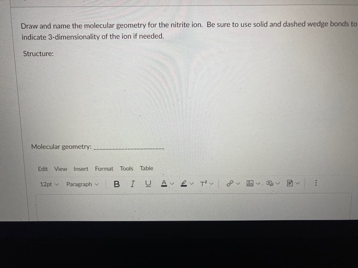 Draw and name the molecular geometry for the nitrite ion. Be sure to use solid and dashed wedge bonds to
indicate 3-dimensionality of the ion if needed.
Structure:
Molecular geometry:
Edit View Insert Format Tools Table
12pt ✓ Paragraph
V
BIU A✓ ✓ T²V
v
GO
D₁ V
E
V
: