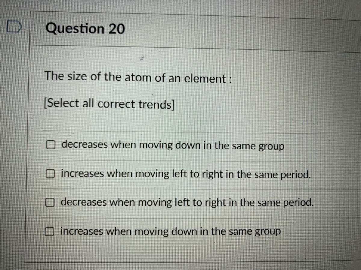 Question 20
The size of the atom of an element :
[Select all correct trends]
decreases when moving down in the same group
O increases when moving left to right in the same period.
O decreases when moving left to right in the same period.
increases when moving down in the same group
