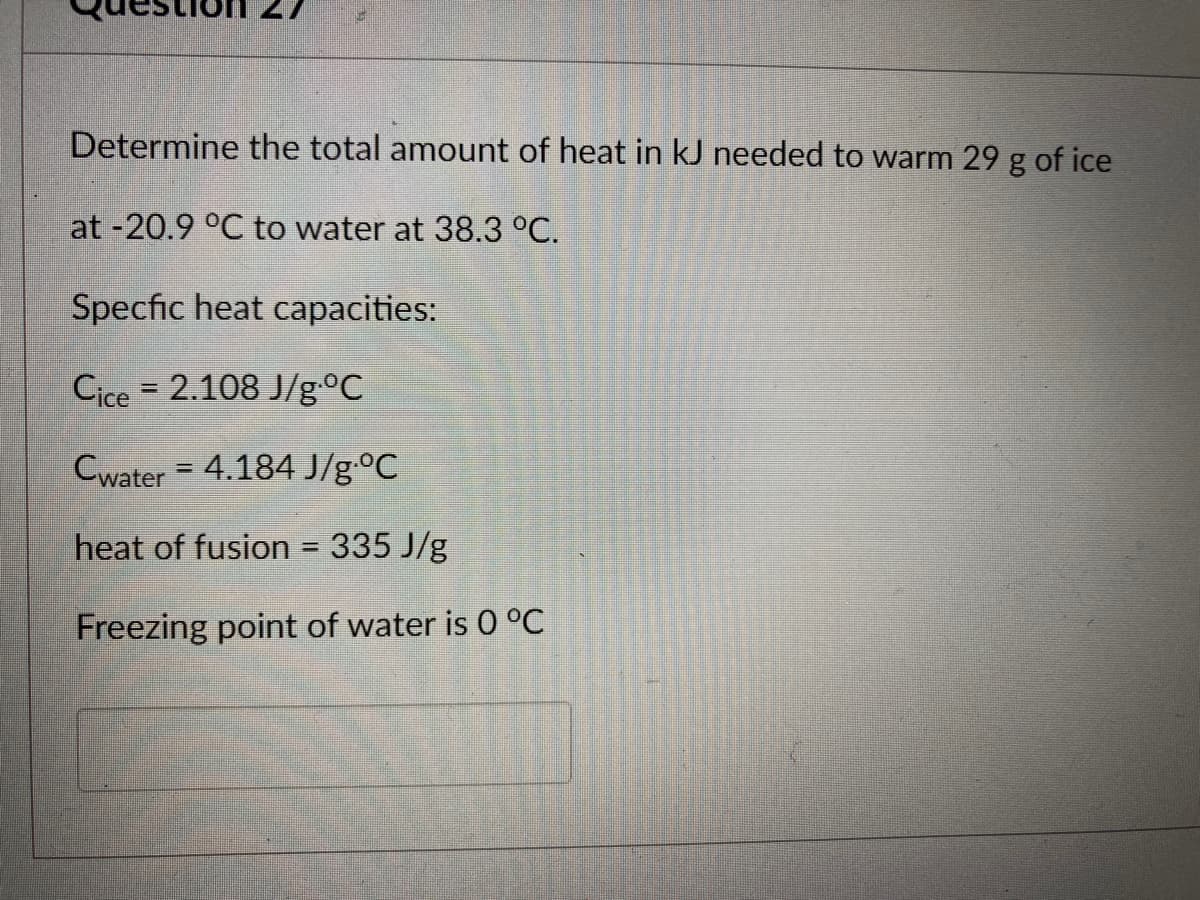 Determine the total amount of heat in kJ needed to warm 29 g of ice
at -20.9 °C to water at 38.3 °C.
Specfic heat capacities:
Cice = 2.108 J/g °C
Cwater = 4.184 J/g °C
heat of fusion = 335 J/g
Freezing point of water is 0 °C
